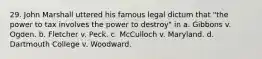 29. John Marshall uttered his famous legal dictum that "the power to tax involves the power to destroy" in a. Gibbons v. Ogden. b. Fletcher v. Peck. c. McCulloch v. Maryland. d. Dartmouth College v. Woodward.