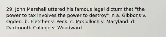 29. John Marshall uttered his famous legal dictum that "the power to tax involves the power to destroy" in a. Gibbons v. Ogden. b. Fletcher v. Peck. c. McCulloch v. Maryland. d. Dartmouth College v. Woodward.