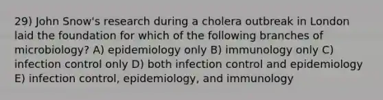 29) John Snow's research during a cholera outbreak in London laid the foundation for which of the following branches of microbiology? A) epidemiology only B) immunology only C) infection control only D) both infection control and epidemiology E) infection control, epidemiology, and immunology