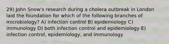 29) John Snow's research during a cholera outbreak in London laid the foundation for which of the following branches of microbiology? A) infection control B) epidemiology C) immunology D) both infection control and epidemiology E) infection control, epidemiology, and immunology