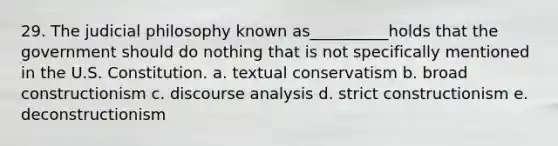 29. The judicial philosophy known as__________holds that the government should do nothing that is not specifically mentioned in the U.S. Constitution. a. textual conservatism b. broad constructionism c. discourse analysis d. strict constructionism e. deconstructionism