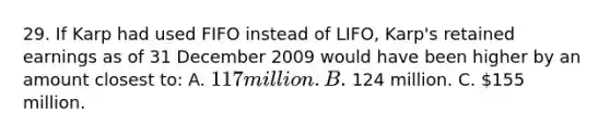 29. If Karp had used FIFO instead of LIFO, Karp's retained earnings as of 31 December 2009 would have been higher by an amount closest to: A. 117 million. B. 124 million. C. 155 million.