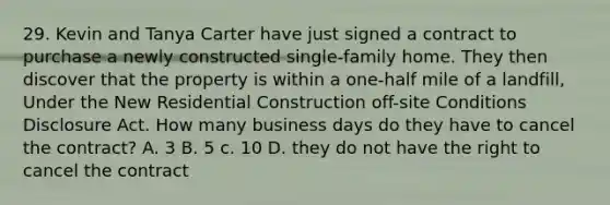 29. Kevin and Tanya Carter have just signed a contract to purchase a newly constructed single-family home. They then discover that the property is within a one-half mile of a landfill, Under the New Residential Construction off-site Conditions Disclosure Act. How many business days do they have to cancel the contract? A. 3 B. 5 c. 10 D. they do not have the right to cancel the contract