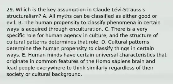 29. Which is the key assumption in Claude Lévi-Strauss's structuralism? A. All myths can be classified as either good or evil. B. The human propensity to classify phenomena in certain ways is acquired through enculturation. C. There is a very specific role for human agency in culture, and the structure of cultural patterns determines that role. D. Cultural patterns determine the human propensity to classify things in certain ways. E. Human minds have certain universal characteristics that originate in common features of the Homo sapiens brain and lead people everywhere to think similarly regardless of their society or cultural background.