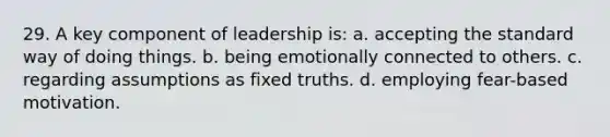 29. A key component of leadership is: a. accepting the standard way of doing things. b. being emotionally connected to others. c. regarding assumptions as fixed truths. d. employing fear-based motivation.