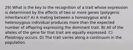 29) What is the key to the recognition of a trait whose expression is determined by the effects of two or more genes (polygenic inheritance)? A) A mating between a homozygous and a heterozygous individual produces more than the expected number of offspring expressing the dominant trait. B) All of the alleles of the gene for that trait are equally expressed. C) Pleiotropy occurs. D) The trait varies along a continuum in the population.