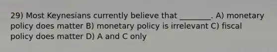 29) Most Keynesians currently believe that ________. A) <a href='https://www.questionai.com/knowledge/kEE0G7Llsx-monetary-policy' class='anchor-knowledge'>monetary policy</a> does matter B) monetary policy is irrelevant C) <a href='https://www.questionai.com/knowledge/kPTgdbKdvz-fiscal-policy' class='anchor-knowledge'>fiscal policy</a> does matter D) A and C only