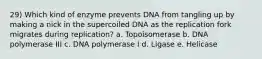 29) Which kind of enzyme prevents DNA from tangling up by making a nick in the supercoiled DNA as the replication fork migrates during replication? a. Topoisomerase b. DNA polymerase III c. DNA polymerase I d. Ligase e. Helicase