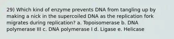 29) Which kind of enzyme prevents DNA from tangling up by making a nick in the supercoiled DNA as the replication fork migrates during replication? a. Topoisomerase b. DNA polymerase III c. DNA polymerase I d. Ligase e. Helicase