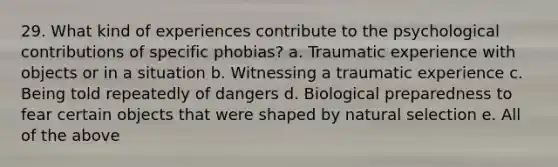 29. What kind of experiences contribute to the psychological contributions of specific phobias? a. Traumatic experience with objects or in a situation b. Witnessing a traumatic experience c. Being told repeatedly of dangers d. Biological preparedness to fear certain objects that were shaped by natural selection e. All of the above