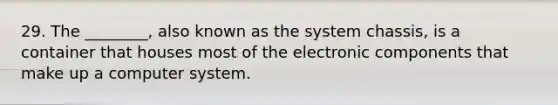 29. The ________, also known as the system chassis, is a container that houses most of the electronic components that make up a computer system.