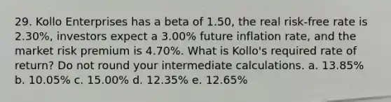 29. Kollo Enterprises has a beta of 1.50, the real risk-free rate is 2.30%, investors expect a 3.00% future inflation rate, and the market risk premium is 4.70%. What is Kollo's required rate of return? Do not round your intermediate calculations. a. 13.85% b. 10.05% c. 15.00% d. 12.35% e. 12.65%