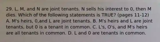 29. L, M, and N are joint tenants. N sells his interest to 0, then M dies. Which of the following statements is TRUE? (pages 11-12) A. M's heirs, 0,and L are joint tenants. B. M's heirs and L are joint tenants, but 0 is a tenant in common. C. L's, O's, and M's heirs are all tenants in common. D. L and 0 are tenants in common.