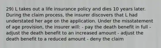 29) L takes out a life insurance policy and dies 10 years later. During the claim process, the insurer discovers that L had understated her age on the application. Under the misstatement of age provision, the insurer will: - pay the death benefit in full - adjust the death benefit to an increased amount - adjust the death benefit to a reduced amount - deny the claim