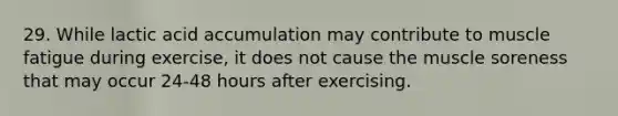 29. While lactic acid accumulation may contribute to muscle fatigue during exercise, it does not cause the muscle soreness that may occur 24-48 hours after exercising.