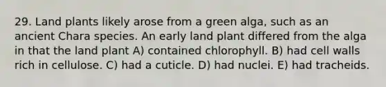 29. Land plants likely arose from a green alga, such as an ancient Chara species. An early land plant differed from the alga in that the land plant A) contained chlorophyll. B) had cell walls rich in cellulose. C) had a cuticle. D) had nuclei. E) had tracheids.