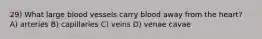 29) What large blood vessels carry blood away from the heart? A) arteries B) capillaries C) veins D) venae cavae