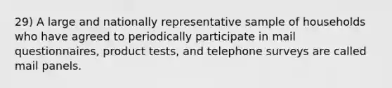 29) A large and nationally representative sample of households who have agreed to periodically participate in mail questionnaires, product tests, and telephone surveys are called mail panels.