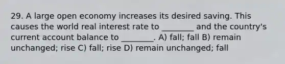 29. A large open economy increases its desired saving. This causes the world real interest rate to ________ and the country's current account balance to ________. A) fall; fall B) remain unchanged; rise C) fall; rise D) remain unchanged; fall