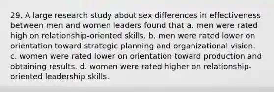 29. A large research study about sex differences in effectiveness between men and women leaders found that a. men were rated high on relationship-oriented skills. b. men were rated lower on orientation toward strategic planning and organizational vision. c. women were rated lower on orientation toward production and obtaining results. d. women were rated higher on relationship-oriented leadership skills.