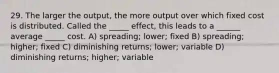 29. The larger the output, the more output over which fixed cost is distributed. Called the _____ effect, this leads to a ______ average _____ cost. A) spreading; lower; fixed B) spreading; higher; fixed C) diminishing returns; lower; variable D) diminishing returns; higher; variable