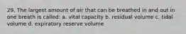 29. The largest amount of air that can be breathed in and out in one breath is called: a. vital capacity b. residual volume c. tidal volume d. expiratory reserve volume