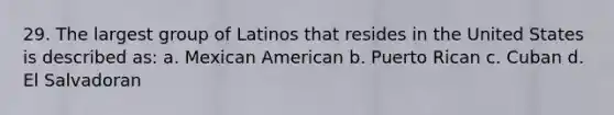 29. The largest group of Latinos that resides in the United States is described as: a. Mexican American b. Puerto Rican c. Cuban d. El Salvadoran