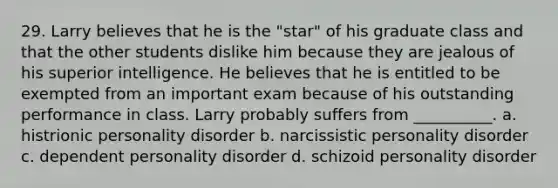 29. Larry believes that he is the "star" of his graduate class and that the other students dislike him because they are jealous of his superior intelligence. He believes that he is entitled to be exempted from an important exam because of his outstanding performance in class. Larry probably suffers from __________. a. histrionic personality disorder b. narcissistic personality disorder c. dependent personality disorder d. schizoid personality disorder