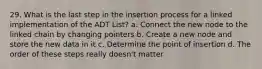 29. What is the last step in the insertion process for a linked implementation of the ADT List? a. Connect the new node to the linked chain by changing pointers b. Create a new node and store the new data in it c. Determine the point of insertion d. The order of these steps really doesn't matter