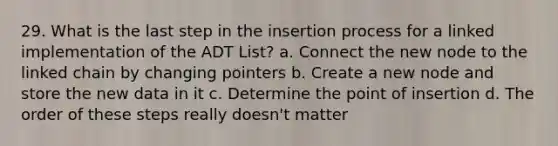 29. What is the last step in the insertion process for a linked implementation of the ADT List? a. Connect the new node to the linked chain by changing pointers b. Create a new node and store the new data in it c. Determine the point of insertion d. The order of these steps really doesn't matter