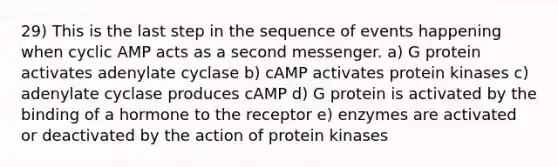 29) This is the last step in the sequence of events happening when cyclic AMP acts as a second messenger. a) G protein activates adenylate cyclase b) cAMP activates protein kinases c) adenylate cyclase produces cAMP d) G protein is activated by the binding of a hormone to the receptor e) enzymes are activated or deactivated by the action of protein kinases