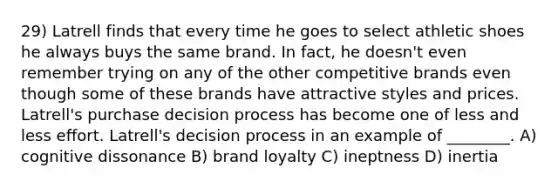 29) Latrell finds that every time he goes to select athletic shoes he always buys the same brand. In fact, he doesn't even remember trying on any of the other competitive brands even though some of these brands have attractive styles and prices. Latrell's purchase decision process has become one of less and less effort. Latrell's decision process in an example of ________. A) cognitive dissonance B) brand loyalty C) ineptness D) inertia