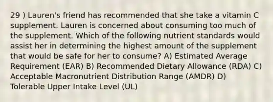 29 ) Lauren's friend has recommended that she take a vitamin C supplement. Lauren is concerned about consuming too much of the supplement. Which of the following nutrient standards would assist her in determining the highest amount of the supplement that would be safe for her to consume? A) Estimated Average Requirement (EAR) B) Recommended Dietary Allowance (RDA) C) Acceptable Macronutrient Distribution Range (AMDR) D) Tolerable Upper Intake Level (UL)