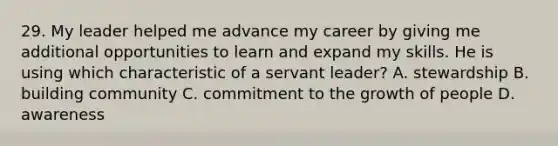 29. My leader helped me advance my career by giving me additional opportunities to learn and expand my skills. He is using which characteristic of a servant leader? A. stewardship B. building community C. commitment to the growth of people D. awareness