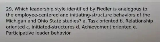 29. Which leadership style identified by Fiedler is analogous to the employee-centered and initiating-structure behaviors of the Michigan and Ohio State studies? a. Task oriented b. Relationship oriented c. Initiated-structures d. Achievement oriented e. Participative leader behavior