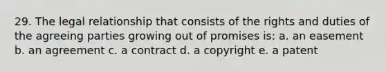 29. The legal relationship that consists of the rights and duties of the agreeing parties growing out of promises is: a. an easement b. an agreement c. a contract d. a copyright e. a patent