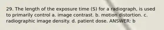 29. The length of the exposure time (S) for a radiograph, is used to primarily control a. image contrast. b. motion distortion. c. radiographic image density. d. patient dose. ANSWER: b