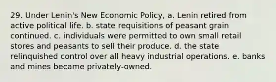 29. Under Lenin's New Economic Policy, a. Lenin retired from active political life. b. state requisitions of peasant grain continued. c. individuals were permitted to own small retail stores and peasants to sell their produce. d. the state relinquished control over all heavy industrial operations. e. banks and mines became privately-owned.