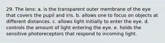 29. The lens: a. is the transparent outer membrane of the eye that covers the pupil and iris. b. allows one to focus on objects at different distances. c. allows light initially to enter the eye. d. controls the amount of light entering the eye. e. holds the sensitive photoreceptors that respond to incoming light.