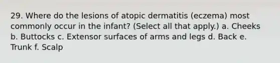 29. Where do the lesions of atopic dermatitis (eczema) most commonly occur in the infant? (Select all that apply.) a. Cheeks b. Buttocks c. Extensor surfaces of arms and legs d. Back e. Trunk f. Scalp