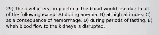 29) The level of erythropoietin in the blood would rise due to all of the following except A) during anemia. B) at high altitudes. C) as a consequence of hemorrhage. D) during periods of fasting. E) when blood flow to the kidneys is disrupted.