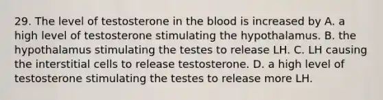 29. The level of testosterone in the blood is increased by A. a high level of testosterone stimulating the hypothalamus. B. the hypothalamus stimulating the testes to release LH. C. LH causing the interstitial cells to release testosterone. D. a high level of testosterone stimulating the testes to release more LH.