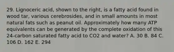 29. Lignoceric acid, shown to the right, is a fatty acid found in wood tar, various cerebrosides, and in small amounts in most natural fats such as peanut oil. Approximately how many ATP equivalents can be generated by the complete oxidation of this 24-carbon saturated fatty acid to CO2 and water? A. 30 B. 84 C. 106 D. 162 E. 294