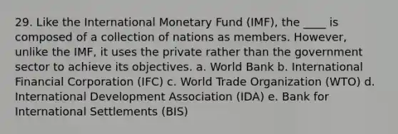 29. Like the International Monetary Fund (IMF), the ____ is composed of a collection of nations as members. However, unlike the IMF, it uses the private rather than the government sector to achieve its objectives. a. World Bank b. International Financial Corporation (IFC) c. World Trade Organization (WTO) d. International Development Association (IDA) e. Bank for International Settlements (BIS)