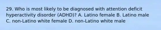 29. Who is most likely to be diagnosed with attention deficit hyperactivity disorder (ADHD)? A. Latino female B. Latino male C. non-Latino white female D. non-Latino white male