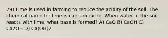 29) Lime is used in farming to reduce the acidity of the soil. The chemical name for lime is calcium oxide. When water in the soil reacts with lime, what base is formed? A) CaO B) CaOH C) Ca2OH D) Ca(OH)2