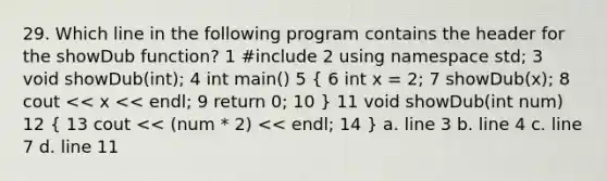 29. Which line in the following program contains the header for the showDub function? 1 #include 2 using namespace std; 3 void showDub(int); 4 int main() 5 ( 6 int x = 2; 7 showDub(x); 8 cout << x << endl; 9 return 0; 10 ) 11 void showDub(int num) 12 ( 13 cout << (num * 2) << endl; 14 ) a. line 3 b. line 4 c. line 7 d. line 11