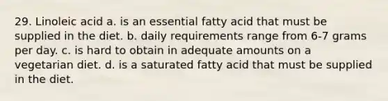 29. Linoleic acid a. is an essential fatty acid that must be supplied in the diet. b. daily requirements range from 6-7 grams per day. c. is hard to obtain in adequate amounts on a vegetarian diet. d. is a saturated fatty acid that must be supplied in the diet.