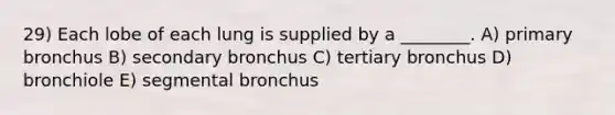 29) Each lobe of each lung is supplied by a ________. A) primary bronchus B) secondary bronchus C) tertiary bronchus D) bronchiole E) segmental bronchus