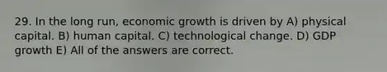 29. In the long run, economic growth is driven by A) physical capital. B) human capital. C) technological change. D) GDP growth E) All of the answers are correct.